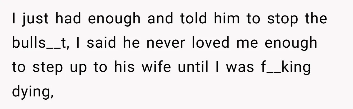 I just had enough and told him to stop the bulls__t, I said he never loved me enough to step up to his wife until I was f__king dying,