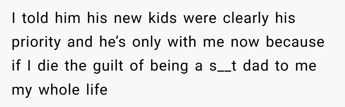 I told him his new kids were clearly his priority and he’s only with me now because if I die the guilt of being a s__t dad to me my...