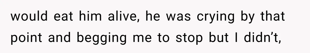 would eat him alive, he was crying by that point and begging me to stop but I didn’t,