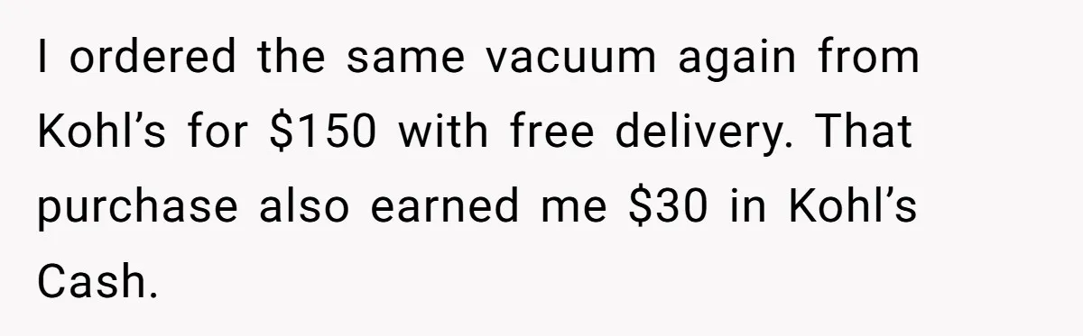 I ordered the same vacuum again from Kohl’s for $150 with free delivery. That purchase also earned me $30 in Kohl’s Cash.