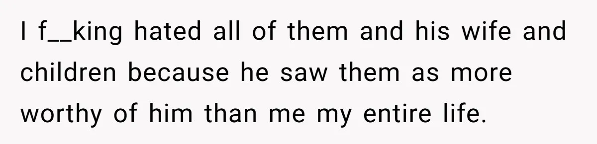 I f__king hated all of them and his wife and children because he saw them as more worthy of him than me my entire life.
