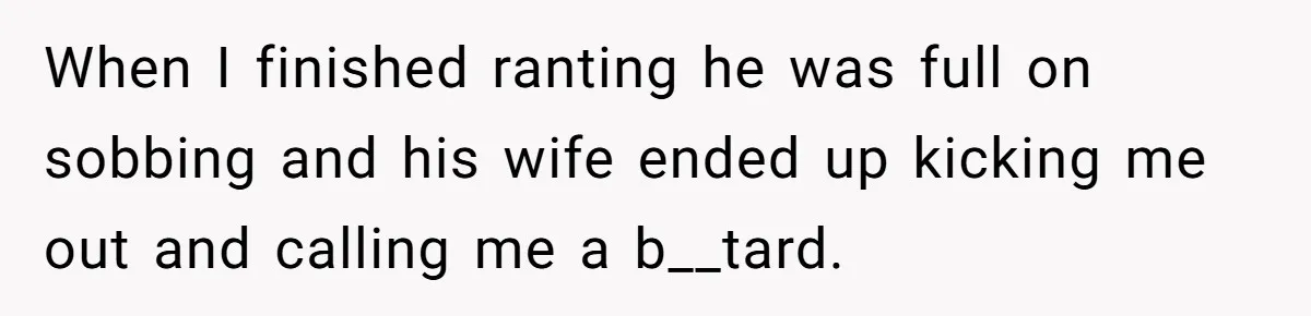 When I finished ranting he was full on sobbing and his wife ended up kicking me out and calling me a b__tard.