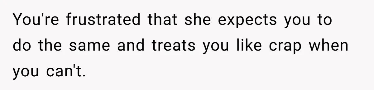 You're frustrated that she expects you to do the same and treats you like crap when you can't.