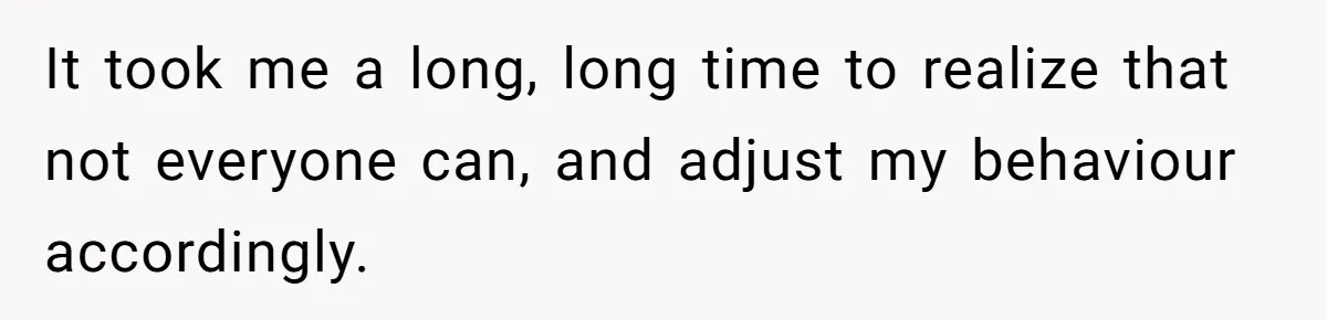 It took me a long, long time to realize that not everyone can, and adjust my behaviour accordingly.