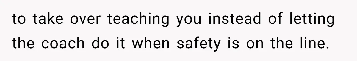to take over teaching you instead of letting the coach do it when safety is on the line.