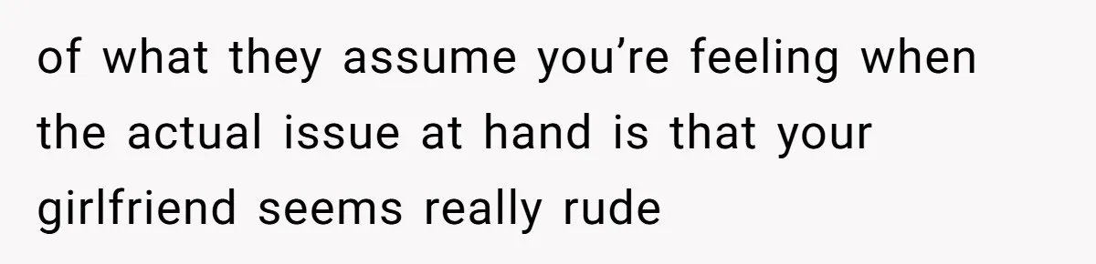 of what they assume you’re feeling when the actual issue at hand is that your girlfriend seems really rude