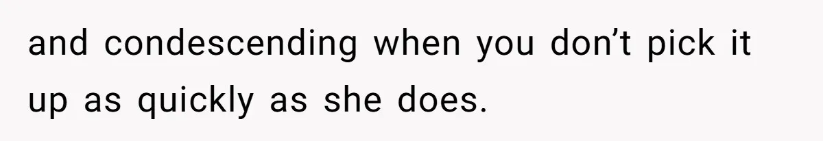 and condescending when you don’t pick it up as quickly as she does.