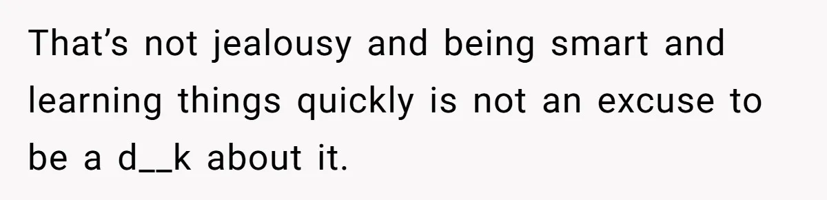 That’s not jealousy and being smart and learning things quickly is not an excuse to be a d__k about it.