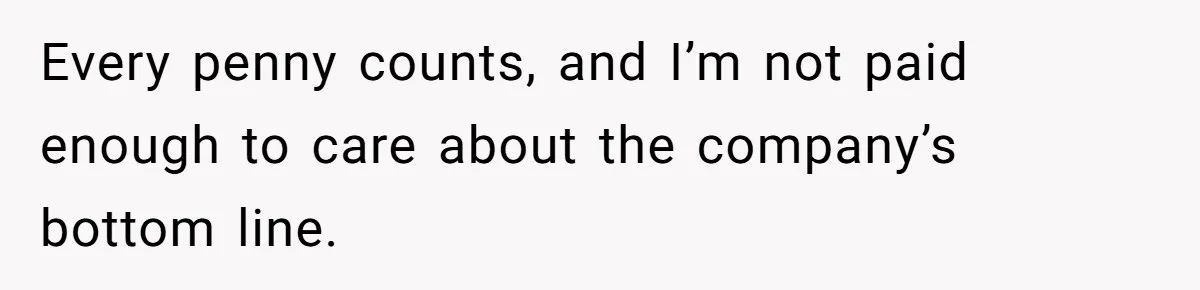 Every penny counts, and I’m not paid enough to care about the company’s bottom line.