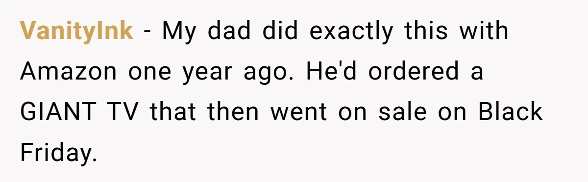 VanityInk − My dad did exactly this with Amazon one year ago. He'd ordered a GIANT TV that then went on sale on Black Friday.