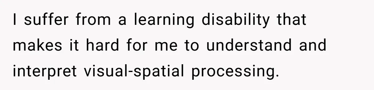 I suffer from a learning disability that makes it hard for me to understand and interpret visual-spatial processing.