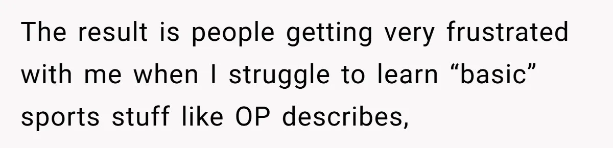The result is people getting very frustrated with me when I struggle to learn “basic” sports stuff like OP describes,