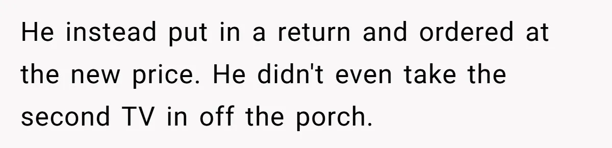 He instead put in a return and ordered at the new price. He didn't even take the second TV in off the porch.