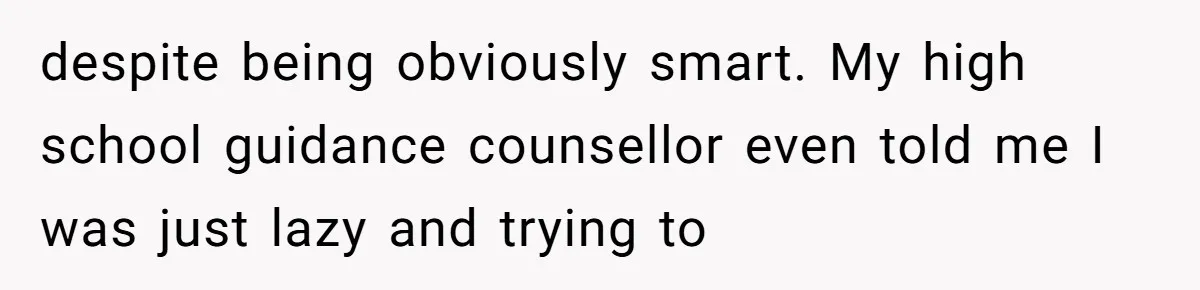 despite being obviously smart. My high school guidance counsellor even told me I was just lazy and trying to