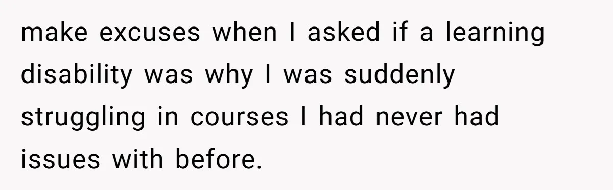 make excuses when I asked if a learning disability was why I was suddenly struggling in courses I had never had issues with before.