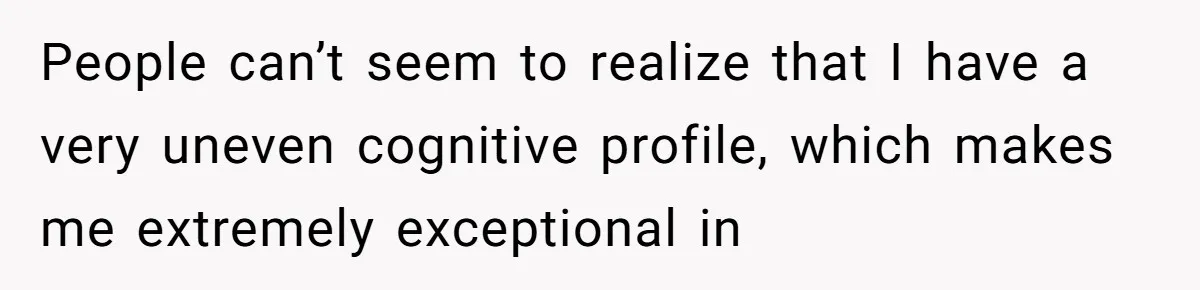 People can’t seem to realize that I have a very uneven cognitive profile, which makes me extremely exceptional in