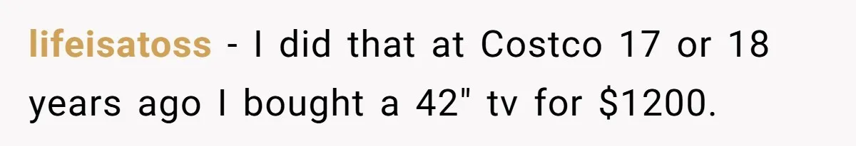 lifeisatoss − I did that at Costco 17 or 18 years ago I bought a 42" tv for $1200.