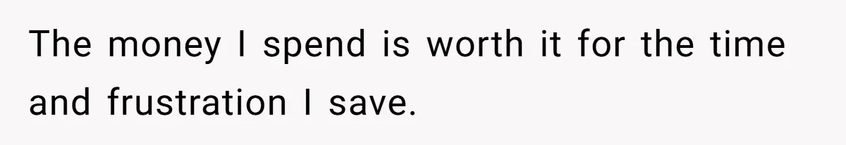 The money I spend is worth it for the time and frustration I save.