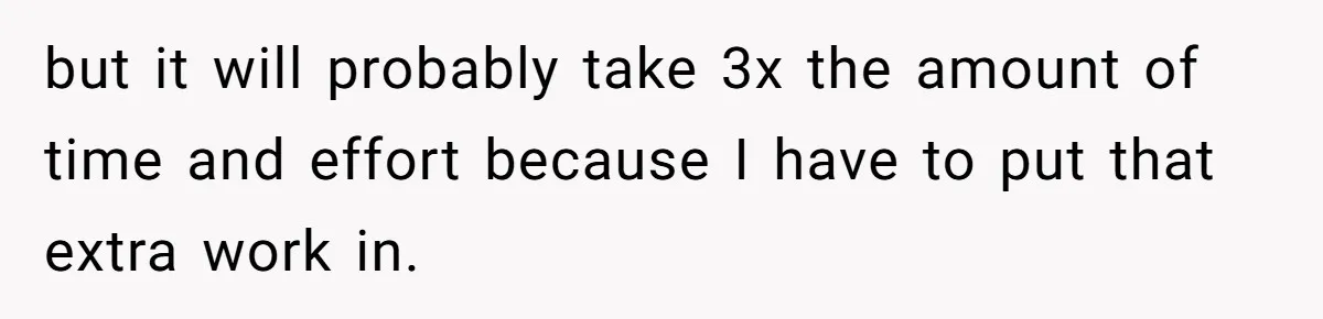 but it will probably take 3x the amount of time and effort because I have to put that extra work in.