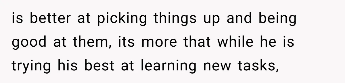 is better at picking things up and being good at them, its more that while he is trying his best at learning new tasks,