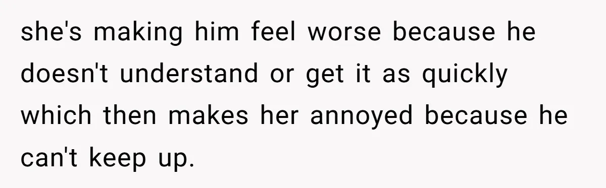 she's making him feel worse because he doesn't understand or get it as quickly which then makes her annoyed because he can't keep up.