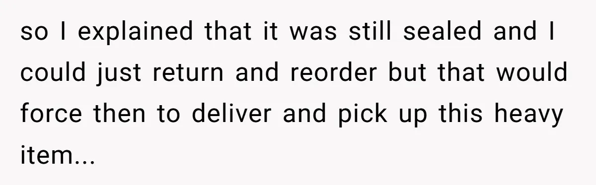 so I explained that it was still sealed and I could just return and reorder but that would force then to deliver and pick up this heavy item...