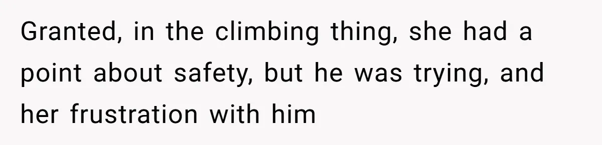 Granted, in the climbing thing, she had a point about safety, but he was trying, and her frustration with him