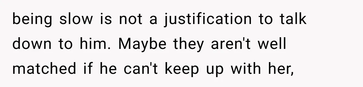 being slow is not a justification to talk down to him. Maybe they aren't well matched if he can't keep up with her,
