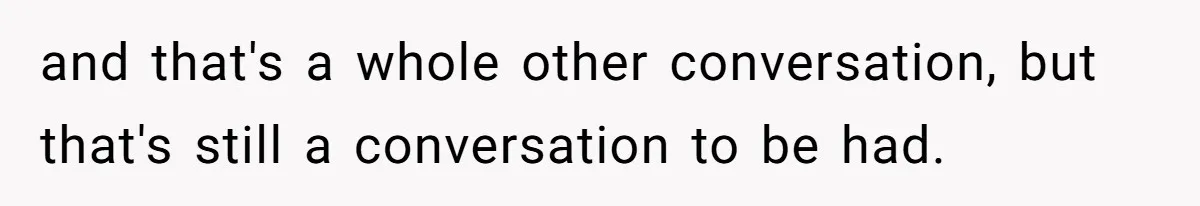 and that's a whole other conversation, but that's still a conversation to be had.