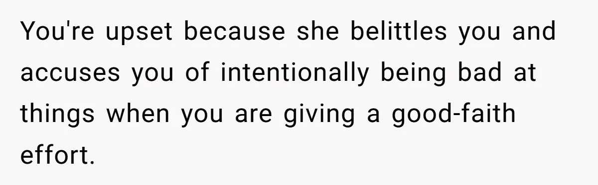 You're upset because she belittles you and accuses you of intentionally being bad at things when you are giving a good-faith effort.