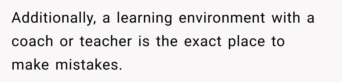 Additionally, a learning environment with a coach or teacher is the exact place to make mistakes.