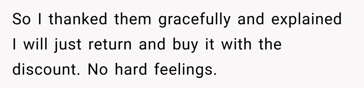 So I thanked them gracefully and explained I will just return and buy it with the discount. No hard feelings.