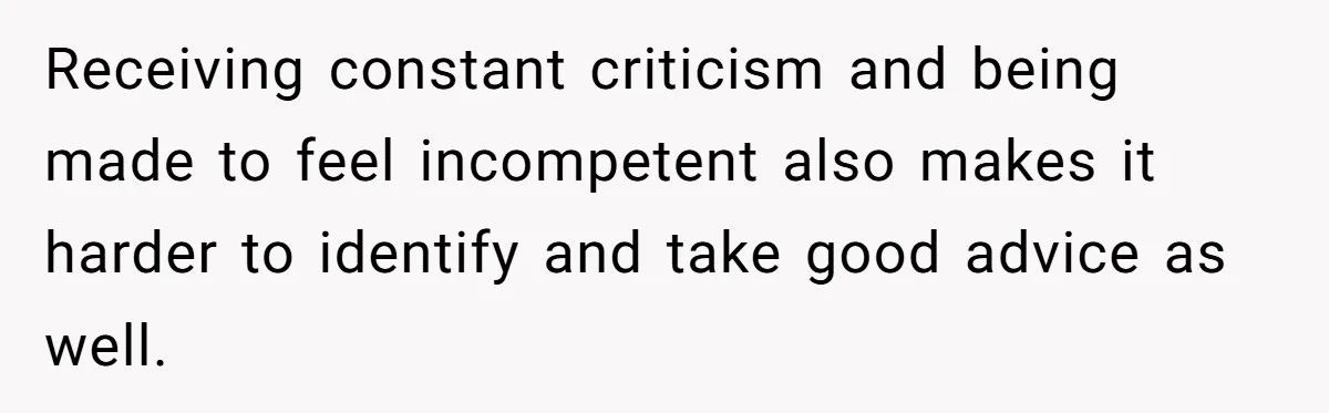 Receiving constant criticism and being made to feel incompetent also makes it harder to identify and take good advice as well.