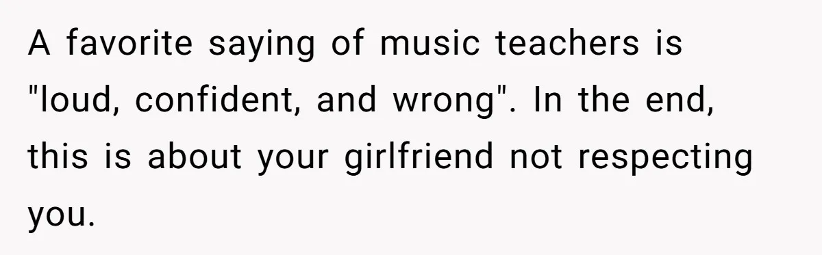 A favorite saying of music teachers is "loud, confident, and wrong". In the end, this is about your girlfriend not respecting you.