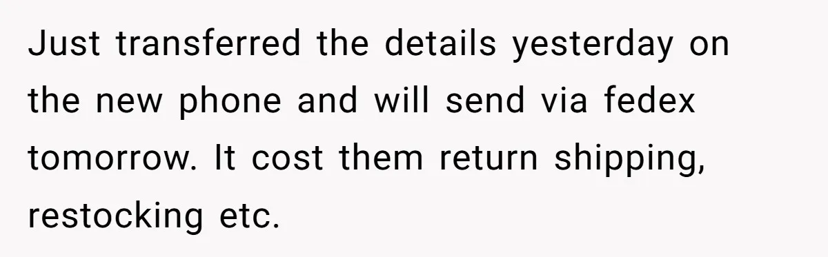 Just transferred the details yesterday on the new phone and will send via fedex tomorrow. It cost them return shipping, restocking etc.
