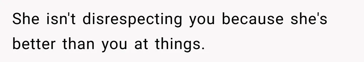 She isn't disrespecting you because she's better than you at things.