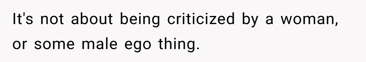 It's not about being criticized by a woman, or some male ego thing.