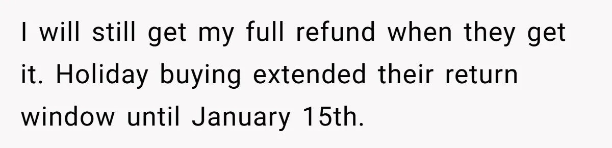I will still get my full refund when they get it. Holiday buying extended their return window until January 15th.