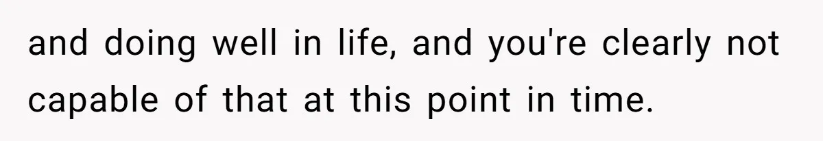 and doing well in life, and you're clearly not capable of that at this point in time.