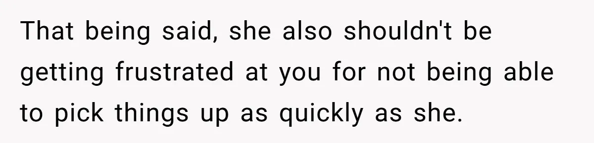 That being said, she also shouldn't be getting frustrated at you for not being able to pick things up as quickly as she.