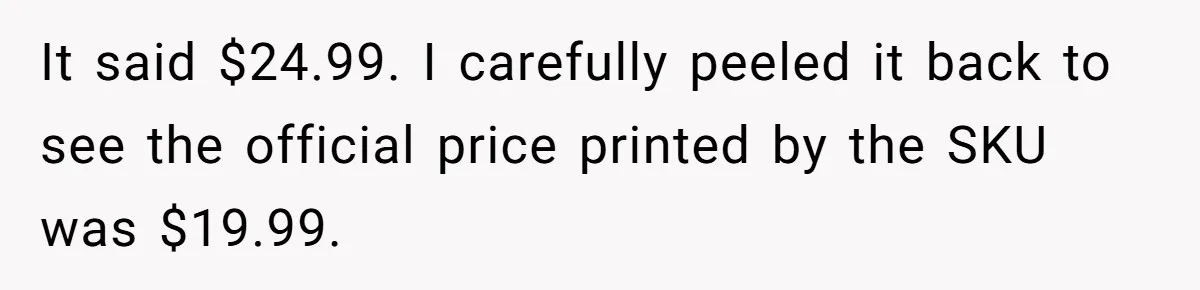 It said $24.99. I carefully peeled it back to see the official price printed by the SKU was $19.99.