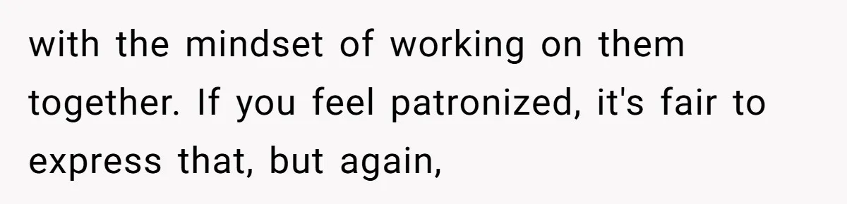 with the mindset of working on them together. If you feel patronized, it's fair to express that, but again,