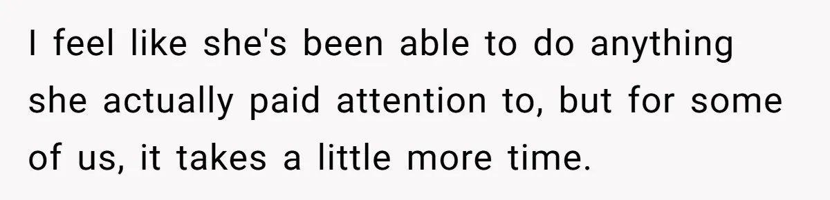 I feel like she's been able to do anything she actually paid attention to, but for some of us, it takes a little more time.