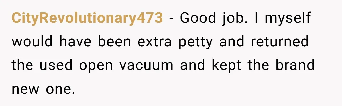 CityRevolutionary473 − Good job. I myself would have been extra petty and returned the used open vacuum and kept the brand new one.