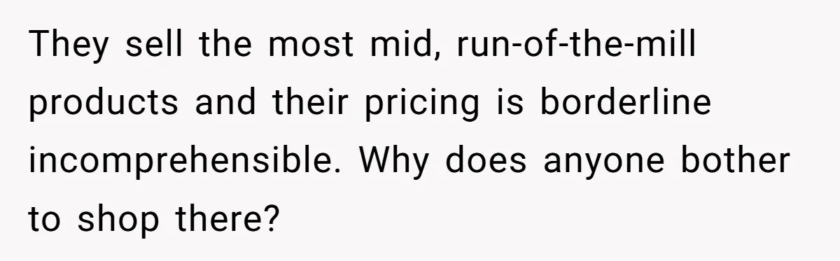 They sell the most mid, run-of-the-mill products and their pricing is borderline incomprehensible. Why does anyone bother to shop there?