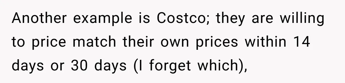 Another example is Costco; they are willing to price match their own prices within 14 days or 30 days (I forget which),