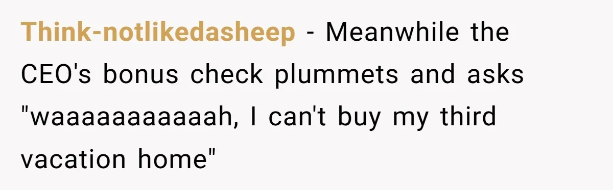 Think-notlikedasheep − Meanwhile the CEO's bonus check plummets and asks "waaaaaaaaaaah, I can't buy my third vacation home"