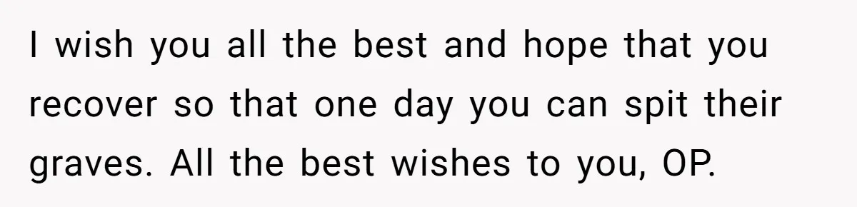 I wish you all the best and hope that you recover so that one day you can spit their graves. All the best wishes to you, OP.
