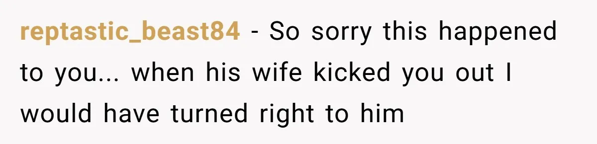 reptastic_beast84 − So sorry this happened to you... when his wife kicked you out I would have turned right to him