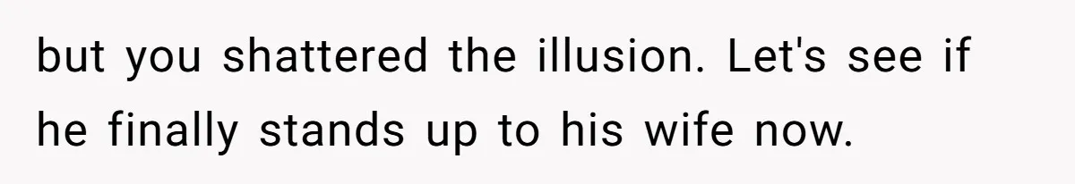 but you shattered the illusion. Let's see if he finally stands up to his wife now.